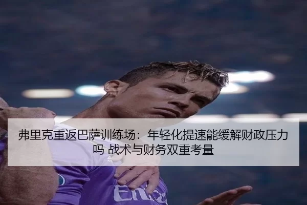 弗里克重返巴萨训练场：年轻化提速能缓解财政压力吗 战术与财务双重考量