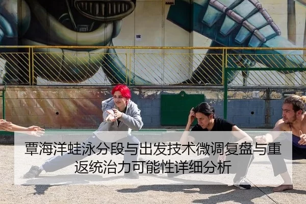 覃海洋蛙泳分段与出发技术微调复盘与重返统治力可能性详细分析