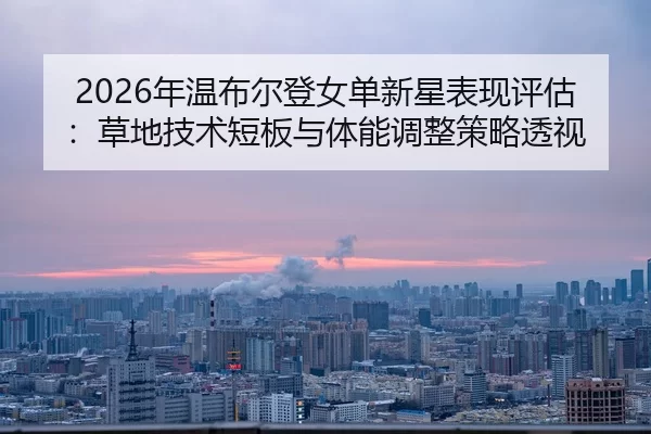 2026年温布尔登女单新星表现评估：草地技术短板与体能调整策略透视